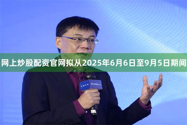 网上炒股配资官网拟从2025年6月6日至9月5日期间