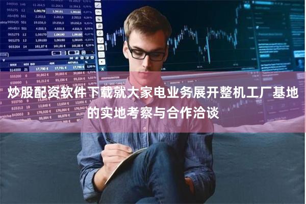 炒股配资软件下载就大家电业务展开整机工厂基地的实地考察与合作洽谈