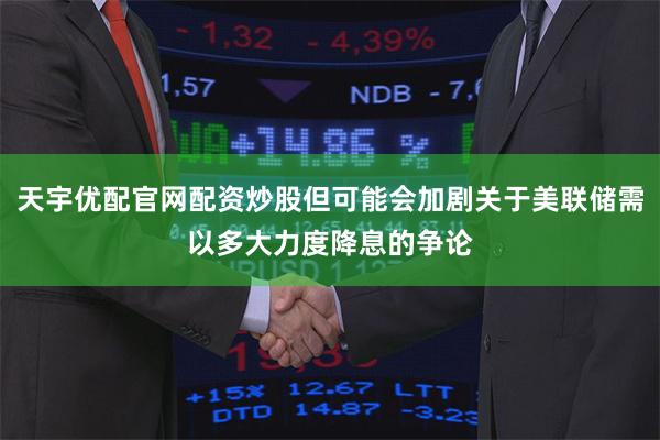 天宇优配官网配资炒股但可能会加剧关于美联储需以多大力度降息的争论