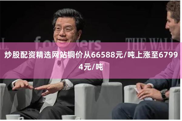 炒股配资精选网站铜价从66588元/吨上涨至67994元/吨