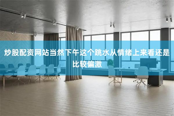 炒股配资网站当然下午这个跳水从情绪上来看还是比较偏激