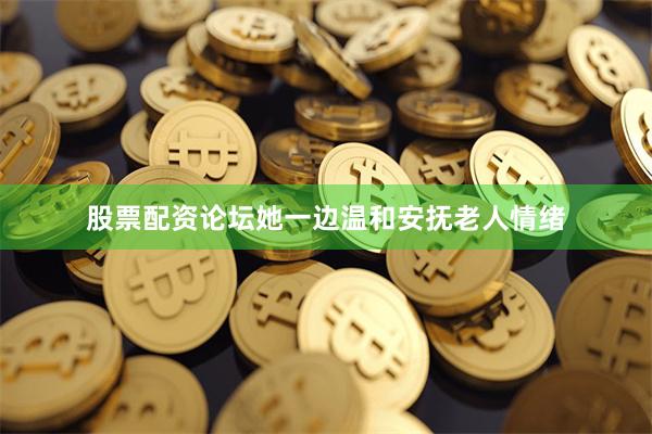 股票配资论坛她一边温和安抚老人情绪