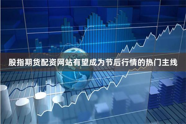 股指期货配资网站有望成为节后行情的热门主线
