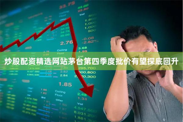 炒股配资精选网站茅台第四季度批价有望探底回升